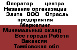 Оператор Call-центра › Название организации ­ Элита, ООО › Отрасль предприятия ­ Маркетинг › Минимальный оклад ­ 24 000 - Все города Работа » Вакансии   . Тамбовская обл.,Моршанск г.